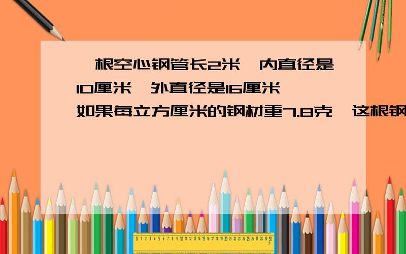 一根空心钢管长2米,内直径是10厘米,外直径是16厘米,如果每立方厘米的钢材重7.8克,这根钢管重多少千克和上面一样 做题 谢