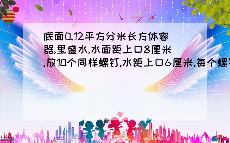 底面0.12平方分米长方体容器,里盛水,水面距上口8厘米.放10个同样螺钉,水距上口6厘米.每个螺钉体积是?