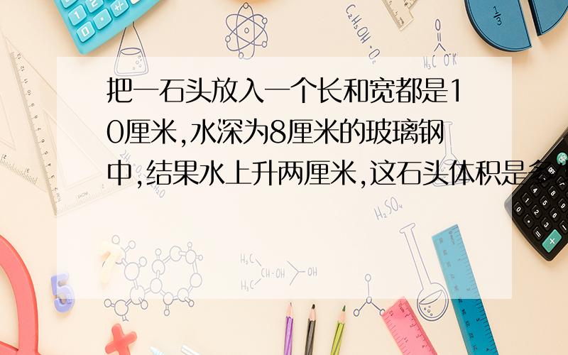 把一石头放入一个长和宽都是10厘米,水深为8厘米的玻璃钢中,结果水上升两厘米,这石头体积是多少?