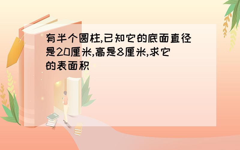 有半个圆柱,已知它的底面直径是20厘米,高是8厘米,求它的表面积