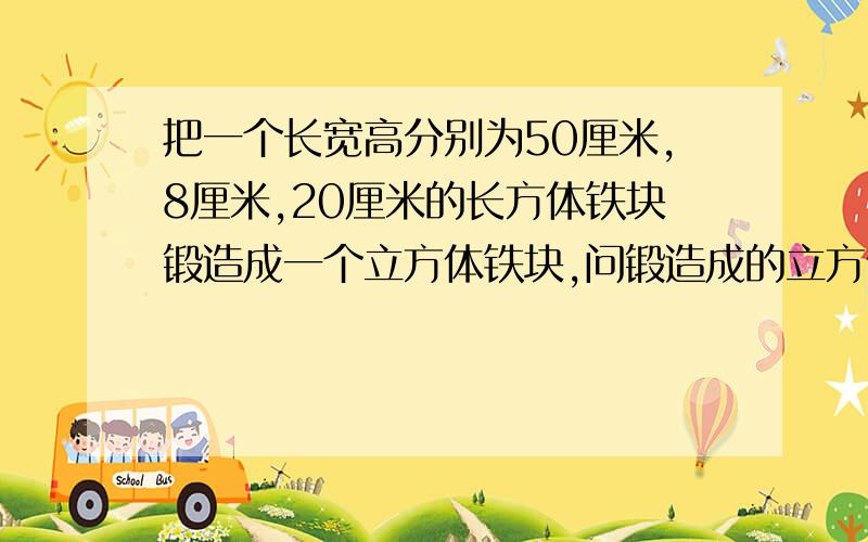 把一个长宽高分别为50厘米,8厘米,20厘米的长方体铁块锻造成一个立方体铁块,问锻造成的立方体铁块的棱长是多少厘米?（运用实事的运算）