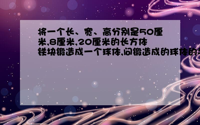 将一个长、宽、高分别是50厘米,8厘米,20厘米的长方体铁块锻造成一个球体,问锻造成的球体的半径是多少（球体积公式为v=4/3∏r3次方,∏取3.14,精确到0.1厘米）?