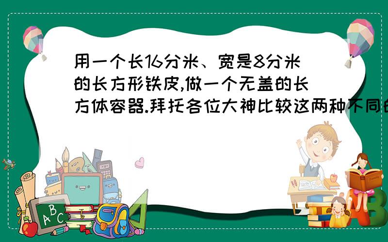 用一个长16分米、宽是8分米的长方形铁皮,做一个无盖的长方体容器.拜托各位大神比较这两种不同的做法,哪一种方法做成的长方体的容积大?大多少升?