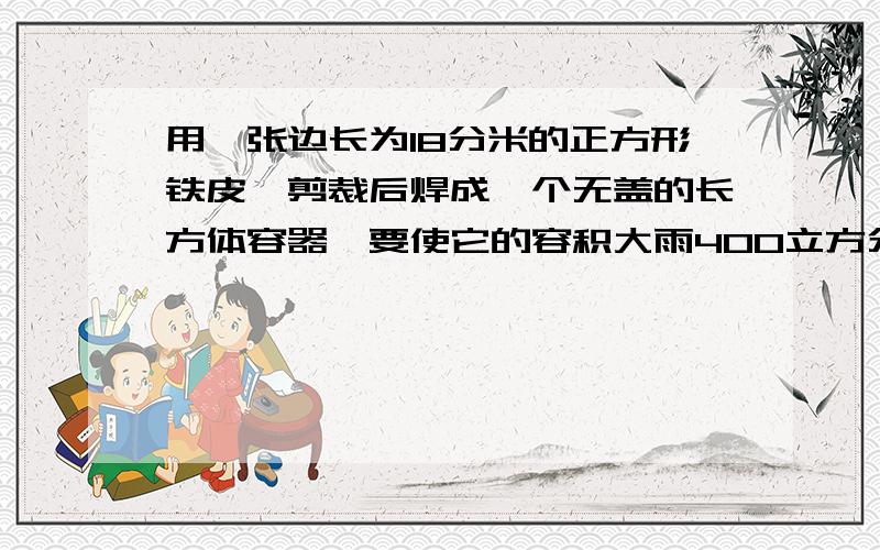 用一张边长为18分米的正方形铁皮,剪裁后焊成一个无盖的长方体容器,要使它的容积大雨400立方分米.（1）这个长方体长（ ）分米,宽（　）分米,高（　）分米.（2）这个长方体容器的容积是