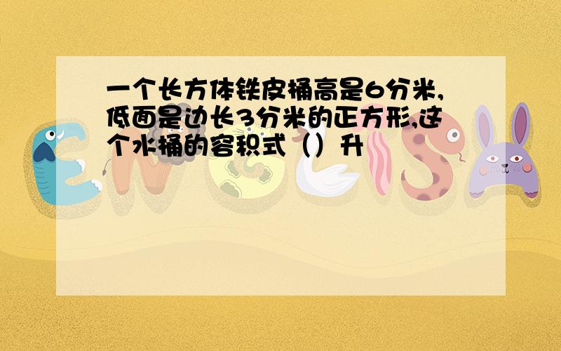 一个长方体铁皮桶高是6分米,低面是边长3分米的正方形,这个水桶的容积式（）升