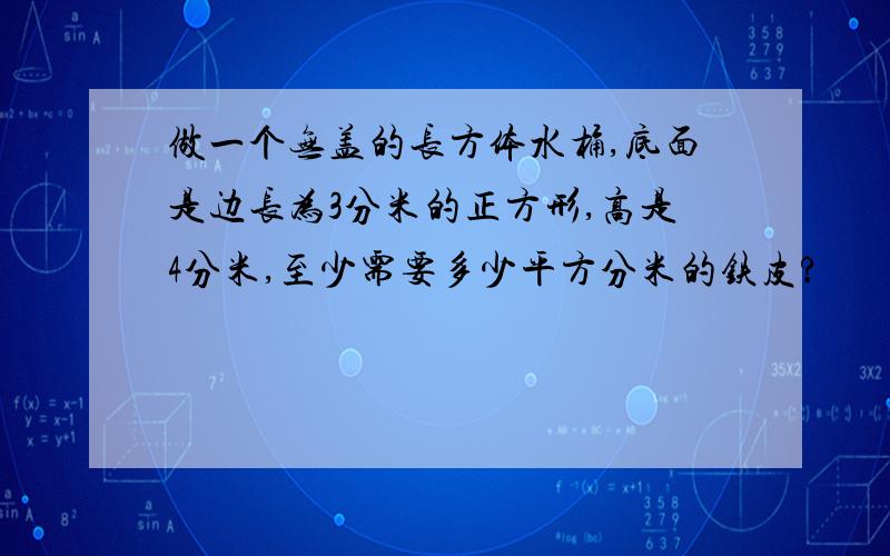 做一个无盖的长方体水桶,底面是边长为3分米的正方形,高是4分米,至少需要多少平方分米的铁皮?