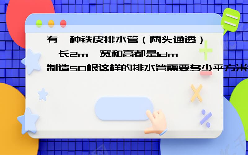 有一种铁皮排水管（两头通透）,长2m,宽和高都是1dm,制造50根这样的排水管需要多少平方米铁皮