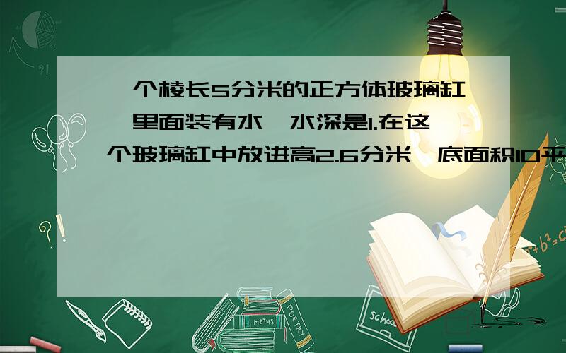 一个棱长5分米的正方体玻璃缸,里面装有水,水深是1.在这个玻璃缸中放进高2.6分米,底面积10平方分米的圆柱体铁块,铁块底面与玻璃缸底面完全接触后,水没有淹没铁块,此时水面上升了多少千