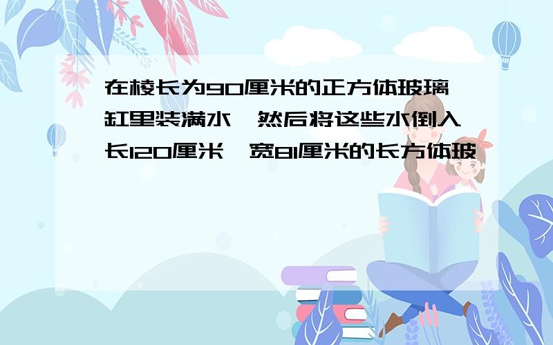 在棱长为90厘米的正方体玻璃缸里装满水,然后将这些水倒入长120厘米,宽81厘米的长方体玻