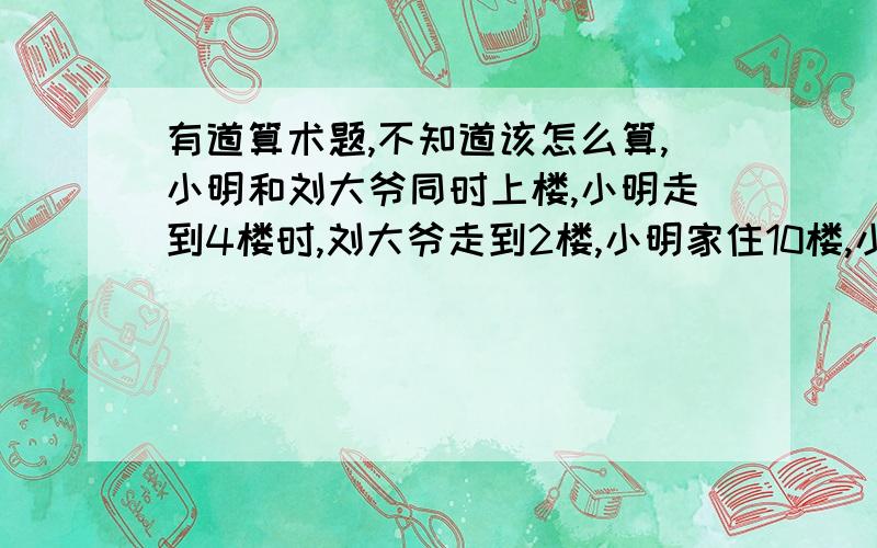 有道算术题,不知道该怎么算,小明和刘大爷同时上楼,小明走到4楼时,刘大爷走到2楼,小明家住10楼,小明到家时刘大爷也走到了家门口,问刘大爷住几楼?最好能写出计算过程.