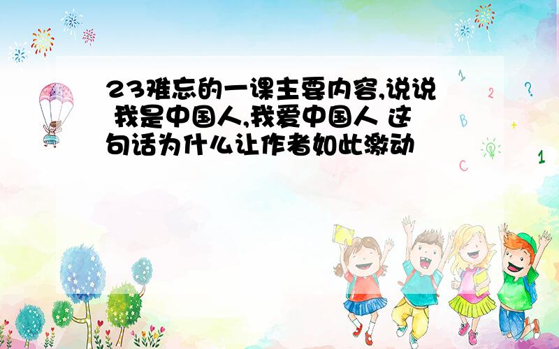 23难忘的一课主要内容,说说 我是中国人,我爱中国人 这句话为什么让作者如此激动