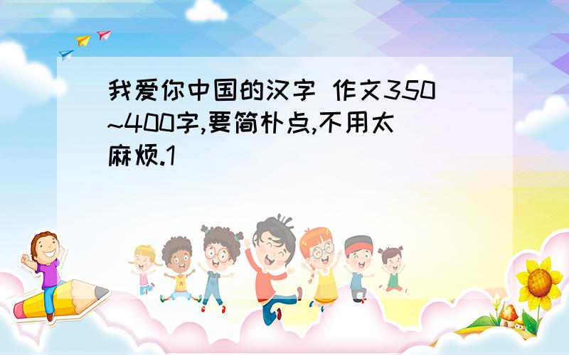 我爱你中国的汉字 作文350~400字,要简朴点,不用太麻烦.1