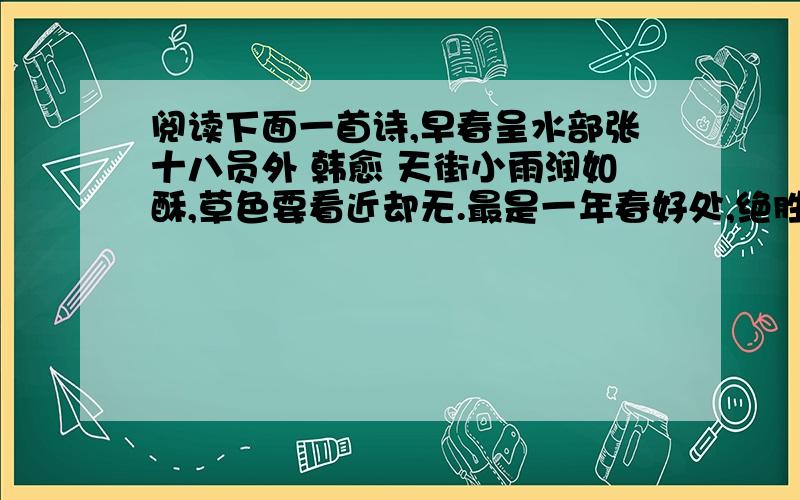 阅读下面一首诗,早春呈水部张十八员外 韩愈 天街小雨润如酥,草色要看近却无.最是一年春好处,绝胜烟柳满皇都.1.这首诗的体裁是＿ ＿＿＿＿＿． ２．这首诗中最能体现早春景色特点的一