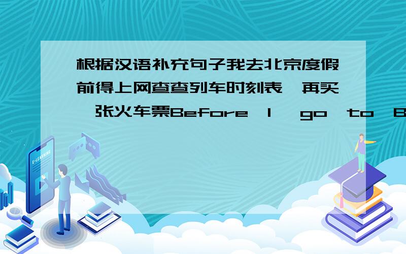 根据汉语补充句子我去北京度假前得上网查查列车时刻表,再买一张火车票Before  I   go  to  Beijing  on   holiday,I  have  to(   )  (    ) (    )and(    )   (    )   (    )小美是老师,她在网上获取和教学相关的