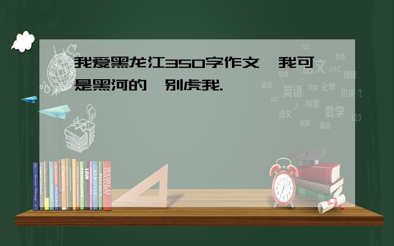 我爱黑龙江350字作文,我可是黑河的,别虎我.