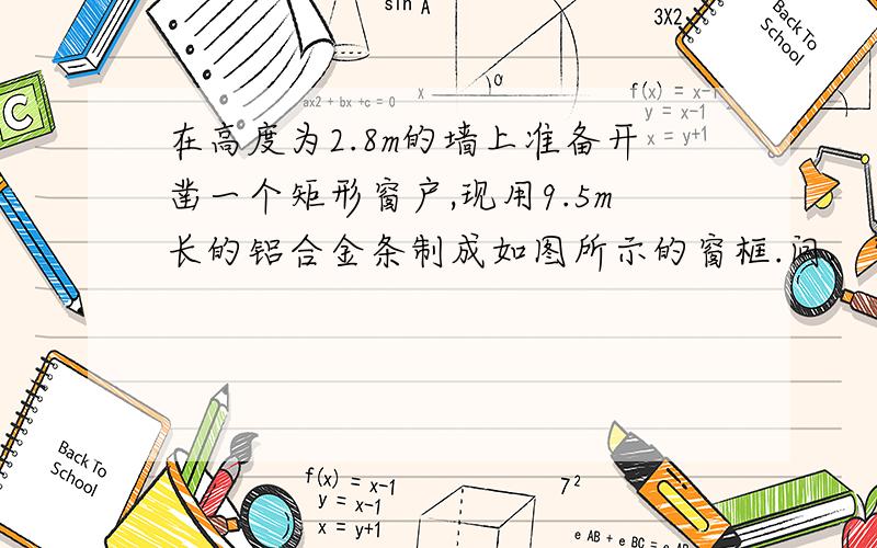 在高度为2.8m的墙上准备开凿一个矩形窗户,现用9.5m长的铝合金条制成如图所示的窗框.问：窗户的宽和高各是多少时,其透光面积为3平方米.（铝合金的宽度忽略不计）下面是图.可能有点模糊.