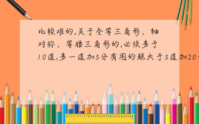 比较难的,关于全等三角形、轴对称、等腰三角形的,必须多于10道,多一道加5分有图的题大于5道加20分可以给链接,要是有病毒绝不给分!必须按照要求来,否则分烂在手里我也不给你!未达到要求