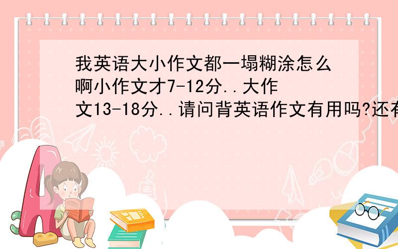 我英语大小作文都一塌糊涂怎么啊小作文才7-12分..大作文13-18分..请问背英语作文有用吗?还有经常大声朗读课文?我平时就内心反感背作文..背了后一下子忘了几乎没有用.哎呀.真糟糕.