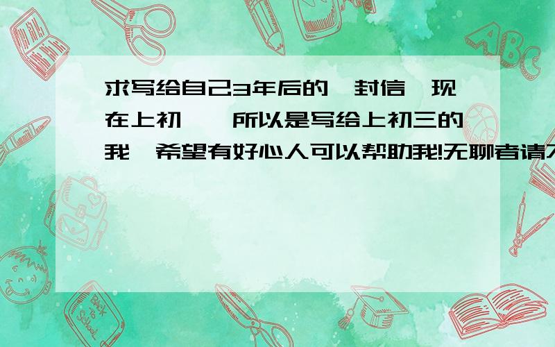 求写给自己3年后的一封信,现在上初一,所以是写给上初三的我,希望有好心人可以帮助我!无聊者请不要乱发