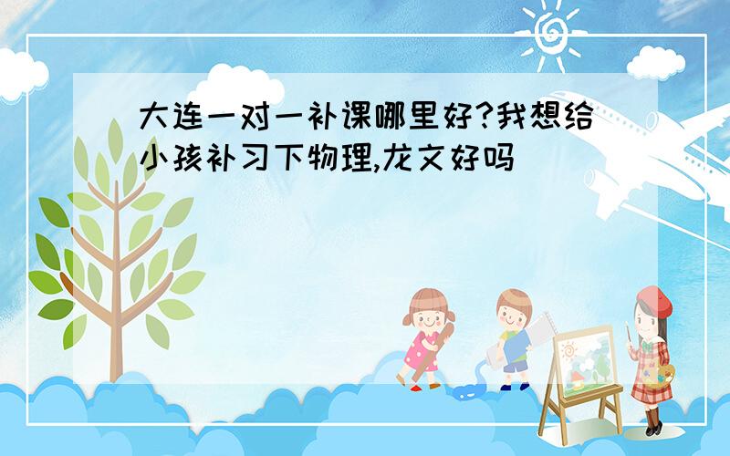 大连一对一补课哪里好?我想给小孩补习下物理,龙文好吗