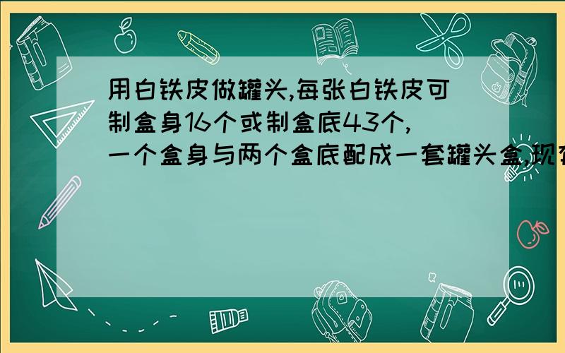 用白铁皮做罐头,每张白铁皮可制盒身16个或制盒底43个,一个盒身与两个盒底配成一套罐头盒,现有150张白铁皮,问用多少张制盒身,多少张制盒底可以正好制成成套罐头盒