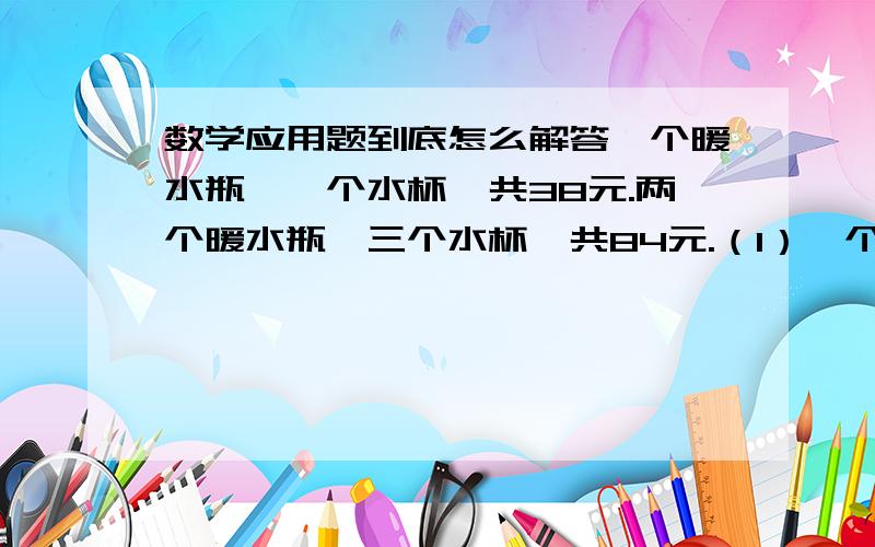 数学应用题到底怎么解答一个暖水瓶,一个水杯,共38元.两个暖水瓶,三个水杯,共84元.（1）一个暖水瓶与一个暖水杯分别是多少元?（2）甲、乙两家商场出售同样价格的暖瓶和水杯,为了迎接新