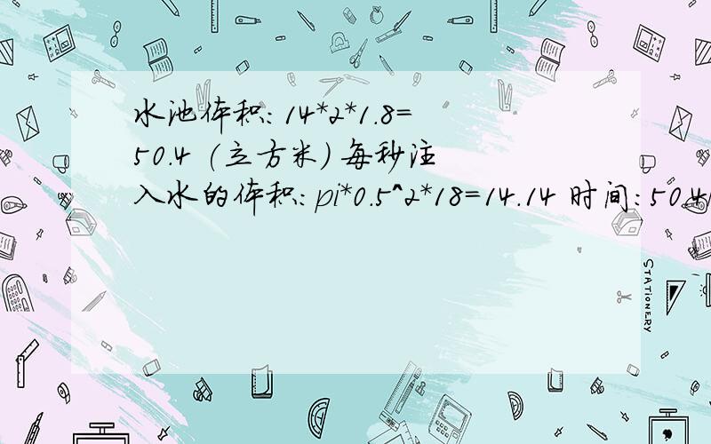 水池体积：14*2*1.8=50.4 (立方米) 每秒注入水的体积：pi*0.5^2*18=14.14 时间:50.4/14.14=3.57(秒)