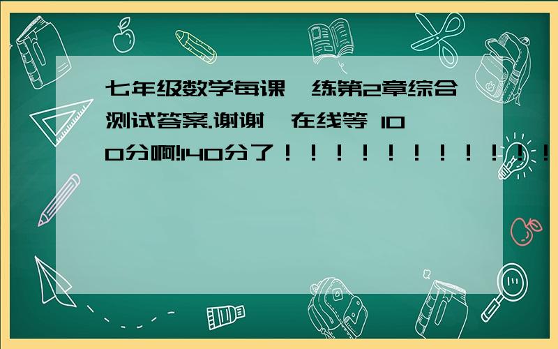 七年级数学每课一练第2章综合测试答案.谢谢,在线等 100分啊!140分了！！！！！！！！！！！！！！！！！！最高了！！！！！！！！！！！！！！！！！！！！我要下了！！！！！！！！