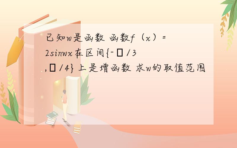 已知w是函数 函数f（x）=2sinwx在区间{-π/3,π/4}上是增函数 求w的取值范围