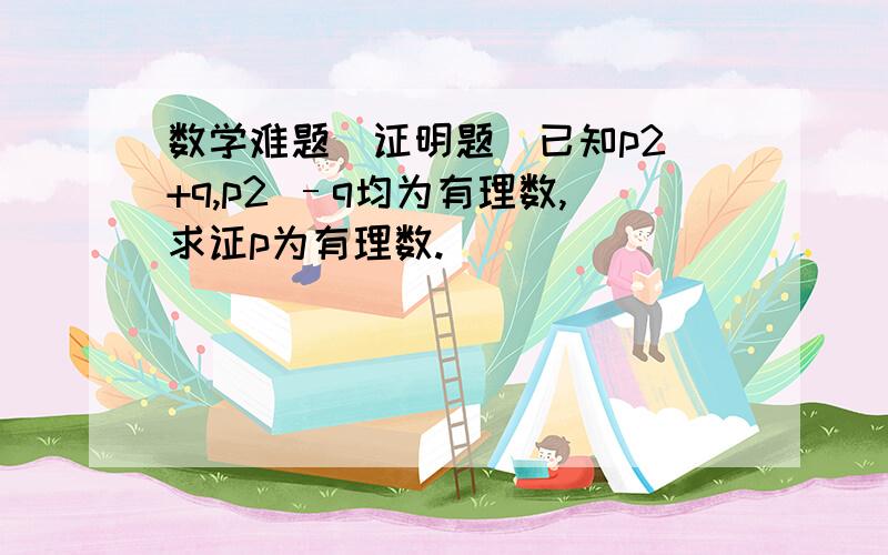 数学难题（证明题）已知p2 +q,p2 –q均为有理数,求证p为有理数.