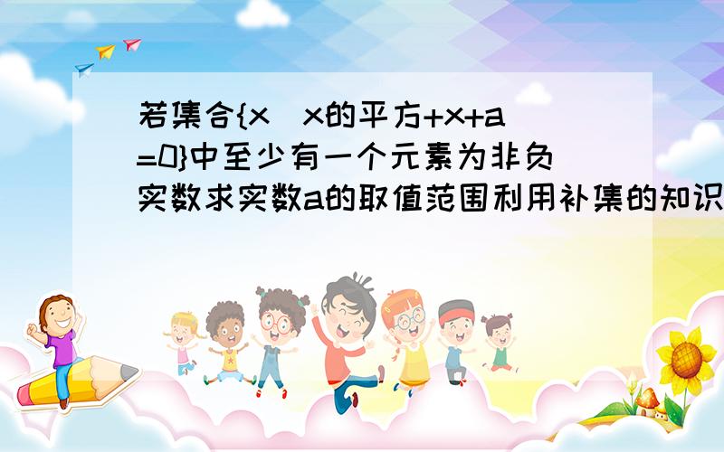 若集合{x|x的平方+x+a=0}中至少有一个元素为非负实数求实数a的取值范围利用补集的知识做!先求方程没有非负实数解、再用补集求