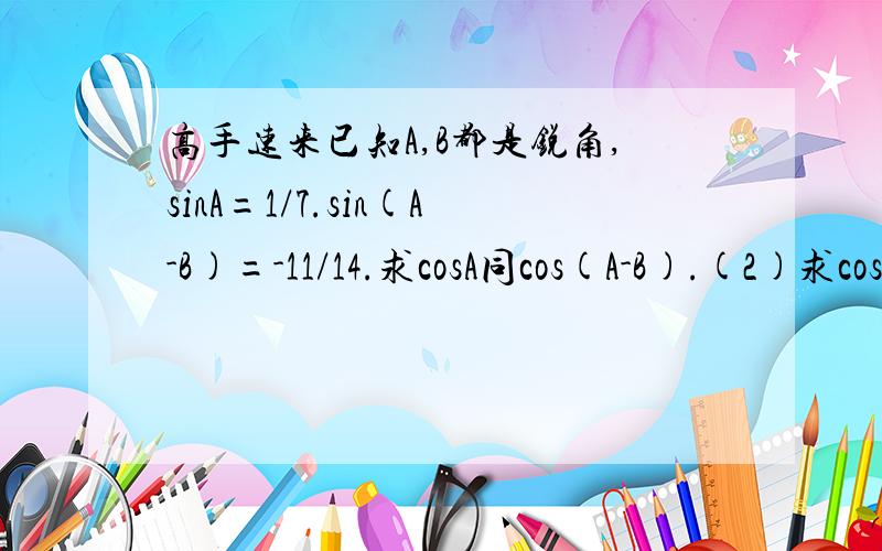 高手速来已知A,B都是锐角,sinA=1/7.sin(A-B)=-11/14.求cosA同cos(A-B).(2)求cosB的值.