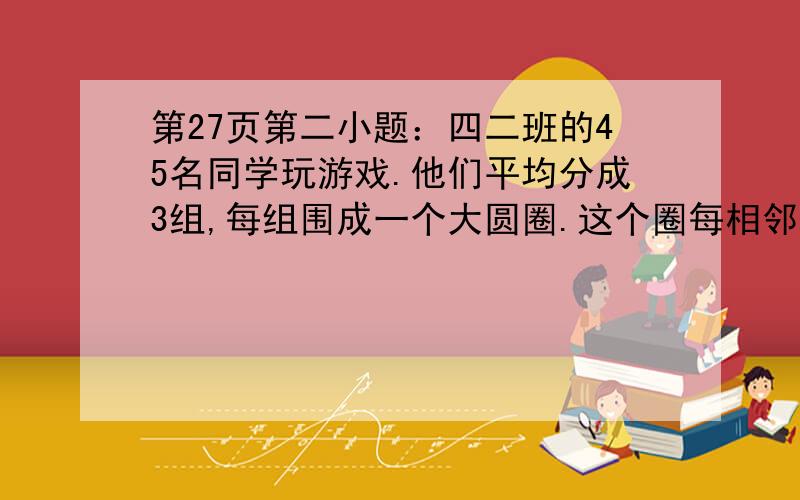 第27页第二小题：四二班的45名同学玩游戏.他们平均分成3组,每组围成一个大圆圈.这个圈每相邻的两个同学之间是2米,这个圆圈的周长是多少?26页：我们一共有200人去郊游,大车可坐45人,小车