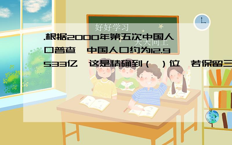 .根据2000年第五次中国人口普查,中国人口约为12.9533亿,这是精确到（ ）位,若保留三位有效数字,则中国人口约为（ ）亿.2.近似数3.50×10的三次方精确到（ ）位,有效数字分别是（ ）.3.某地方