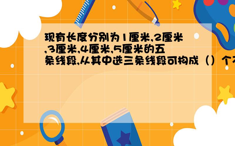 现有长度分别为1厘米,2厘米,3厘米,4厘米,5厘米的五条线段,从其中选三条线段可构成（）个不同的三角形