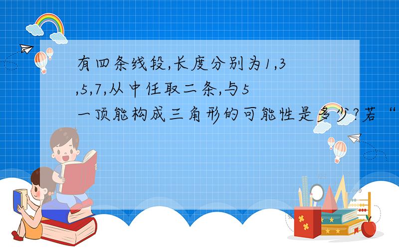 有四条线段,长度分别为1,3,5,7,从中任取二条,与5一顶能构成三角形的可能性是多少?若“抢三十”游戏，规则是：第一个人先说1或1,第二个人要接着往下说一个或两个数，然后又轮到第一个人