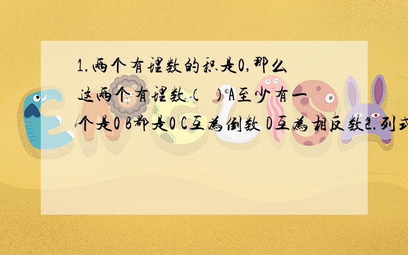 1.两个有理数的积是0,那么这两个有理数（ ）A至少有一个是0 B都是0 C互为倒数 D互为相反数2.列式计算1-3+5-7+9-11……+97-993.如果／X+3／+／Y-1／=0,那么x-y分之4=（ ）重赏!