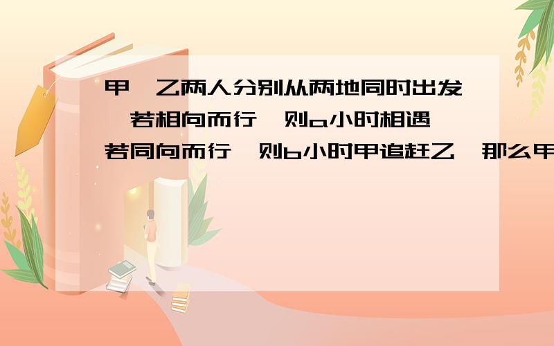 甲、乙两人分别从两地同时出发,若相向而行,则a小时相遇,若同向而行,则b小时甲追赶乙,那么甲、乙的速度之比是多少?