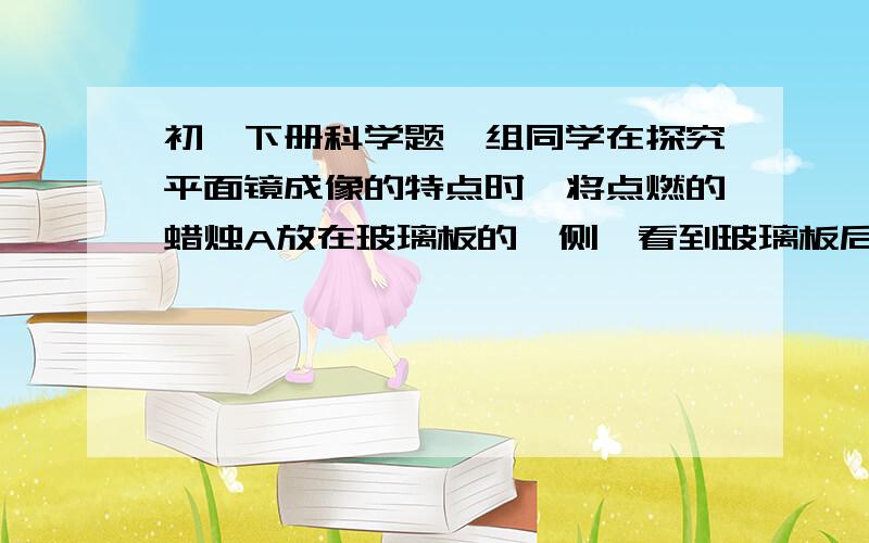 初一下册科学题一组同学在探究平面镜成像的特点时,将点燃的蜡烛A放在玻璃板的一侧,看到玻璃板后有蜡烛的像.（1）此时用另一个完全相同的蜡烛B在玻璃板后的纸面 上来回移动,发现无法