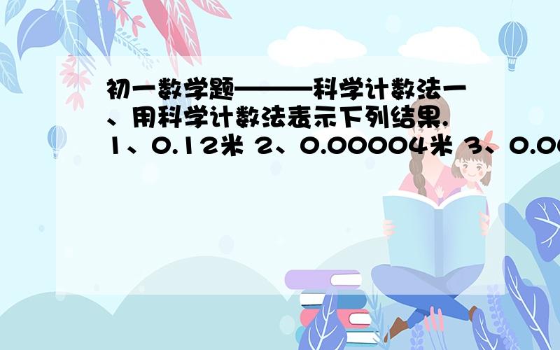 初一数学题———科学计数法一、用科学计数法表示下列结果.1、0.12米 2、0.00004米 3、0.001239克/厘米 4、0.000000091米 5、0.00007米 二、由四舍五入得到一个数的近似值是6.850,那么这个数的原数是