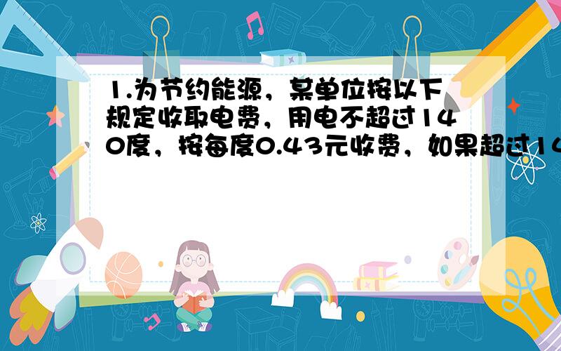 1.为节约能源，某单位按以下规定收取电费，用电不超过140度，按每度0.43元收费，如果超过140度，超过部分按每度0.57元收费，若某用户四月份的电费平均每度0.5元，问该用户四月份应缴电费