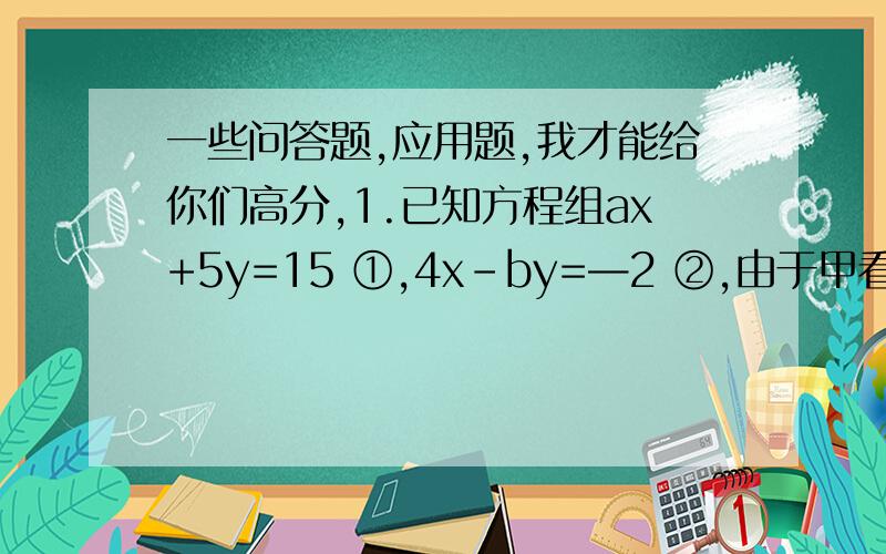 一些问答题,应用题,我才能给你们高分,1.已知方程组ax+5y=15 ①,4x-by=—2 ②,由于甲看错了方程①中的a得方程组的解为x= —3,y= —1,乙看错了方程②中的b得方程组的解为x=5,y=4.你能正确的解出这