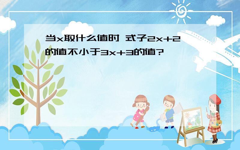 当x取什么值时 式子2x+2的值不小于3x+3的值?