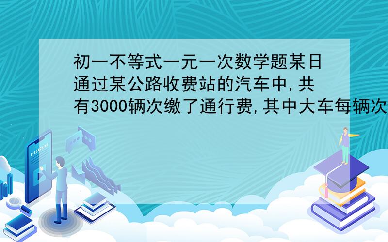 初一不等式一元一次数学题某日通过某公路收费站的汽车中,共有3000辆次缴了通行费,其中大车每辆次缴通行费10元,小车每辆次缴通行费5元．（1）设大车缴通行费的辆次数为x,总的通行费收人