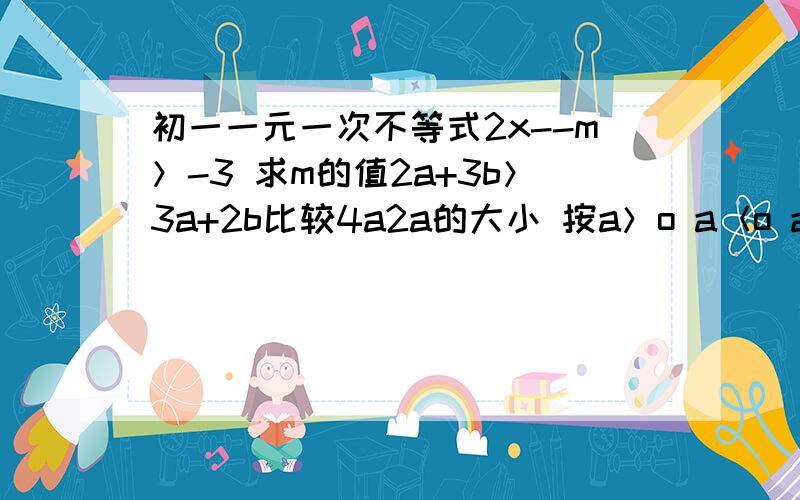 初一一元一次不等式2x--m＞-3 求m的值2a+3b＞3a+2b比较4a2a的大小 按a＞o a＜o a＝o三种情况讨论