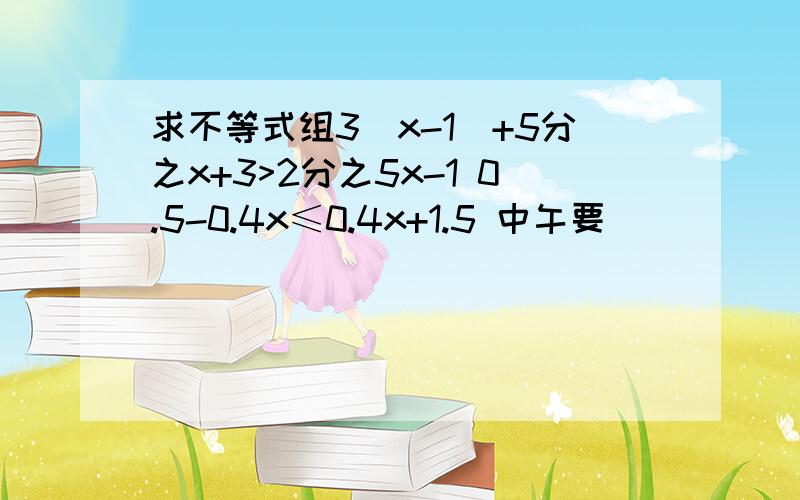 求不等式组3(x-1)+5分之x+3>2分之5x-1 0.5-0.4x≤0.4x+1.5 中午要