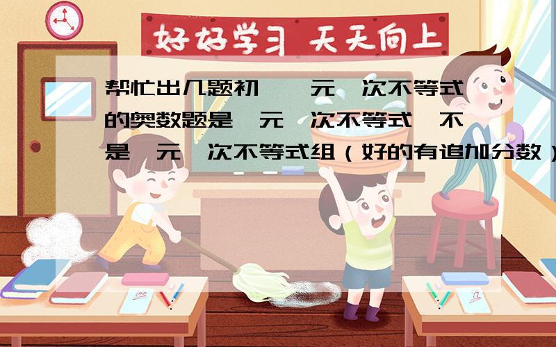 帮忙出几题初一一元一次不等式的奥数题是一元一次不等式,不是一元一次不等式组（好的有追加分数）