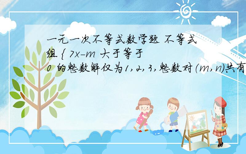 一元一次不等式数学题 不等式组 { 7x-m 大于等于 0 的整数解仅为1,2,3,整数对（m,n）共有多少对?3-2x> - 1