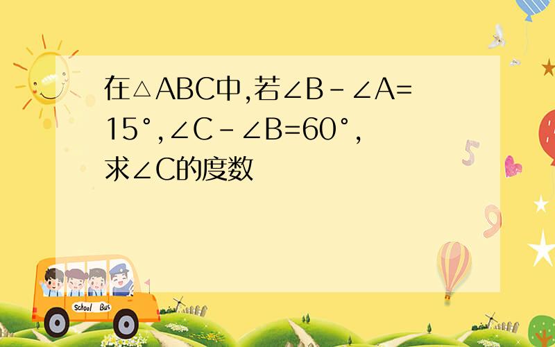 在△ABC中,若∠B-∠A=15°,∠C-∠B=60°,求∠C的度数