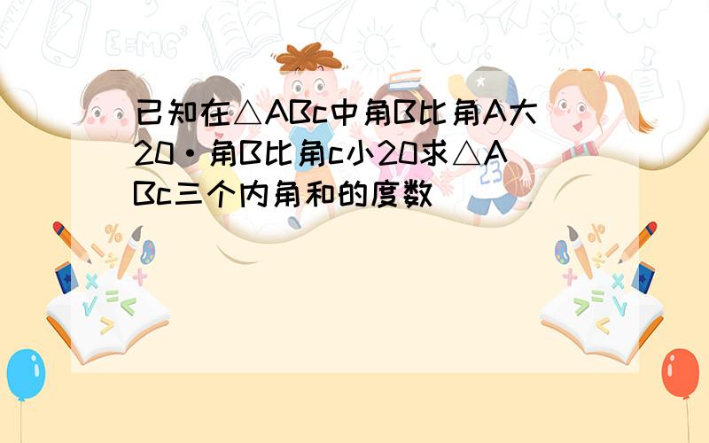 已知在△ABc中角B比角A大20·角B比角c小20求△ABc三个内角和的度数